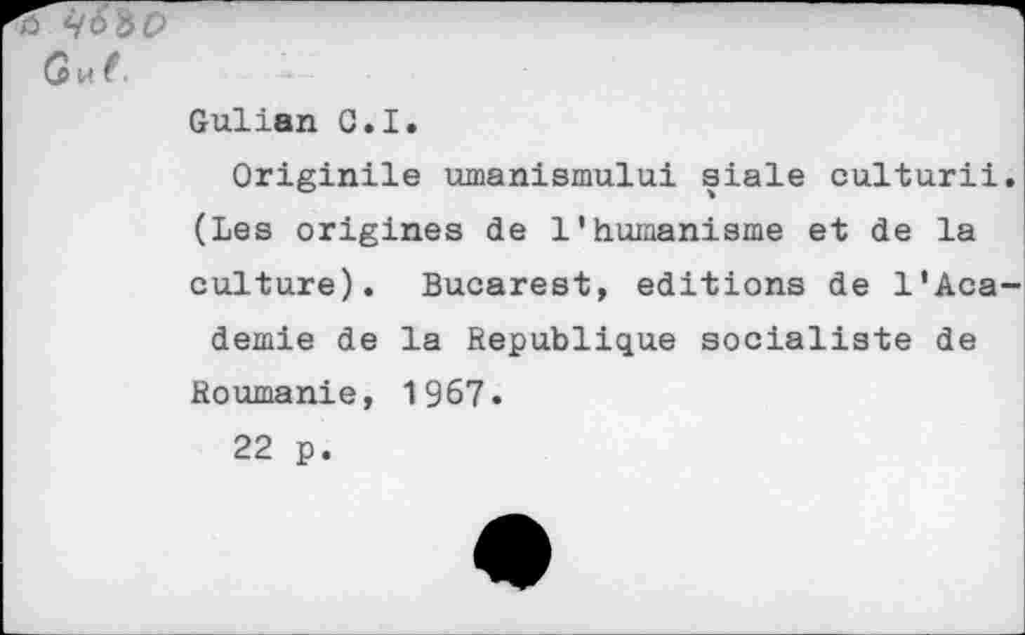 ﻿Gu (.
Gulian C.I.
Originile umanismului siale culturii. (Les origines de l’humanisme et de la culture). Bucarest, éditions de l’Aca-demie de la Republique socialiste de
Roumanie, 1967.
22 p.